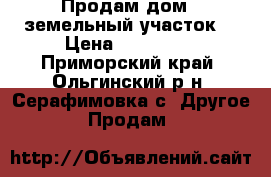 Продам дом   земельный участок  › Цена ­ 850 000 - Приморский край, Ольгинский р-н, Серафимовка с. Другое » Продам   